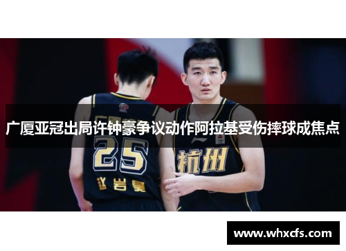 广厦亚冠出局许钟豪争议动作阿拉基受伤摔球成焦点